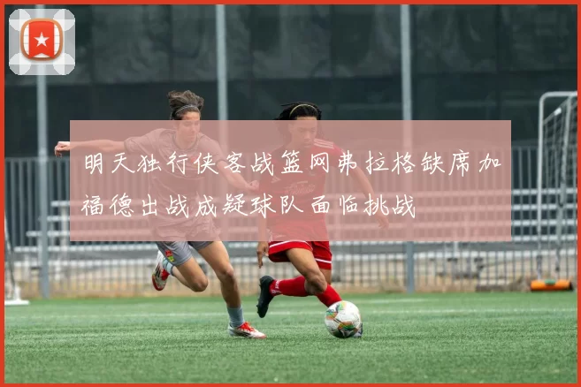明天独行侠客战篮网弗拉格缺席加福德出战成疑球队面临挑战