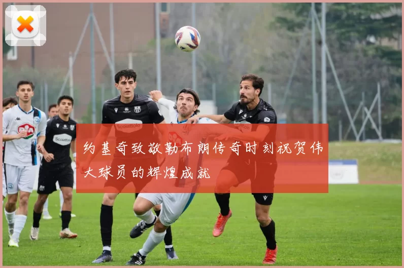 约基奇致敬勒布朗传奇时刻祝贺伟大球员的辉煌成就
