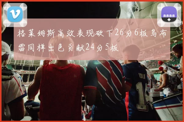 格莱姆斯高效表现砍下26分6板乌布雷同样出色贡献24分5板