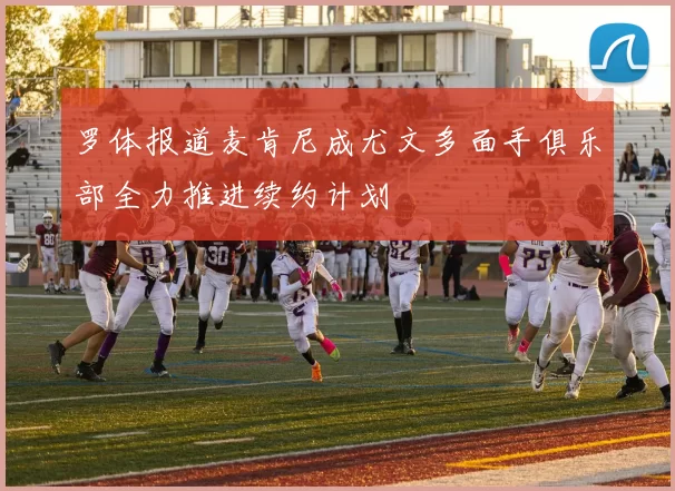 罗体报道麦肯尼成尤文多面手俱乐部全力推进续约计划