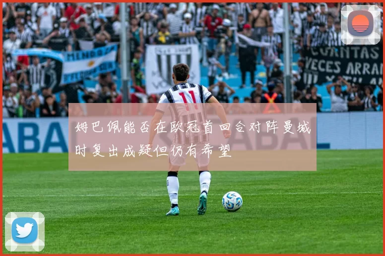 姆巴佩能否在欧冠首回合对阵曼城时复出成疑但仍有希望