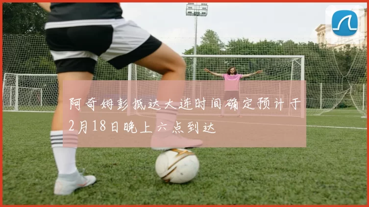 阿奇姆彭抵达大连时间确定预计于2月18日晚上六点到达