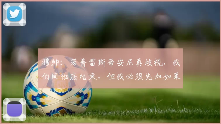 穆帅：若普雷斯蒂安尼真歧视，我们间彻底结束，但我必须先加如果