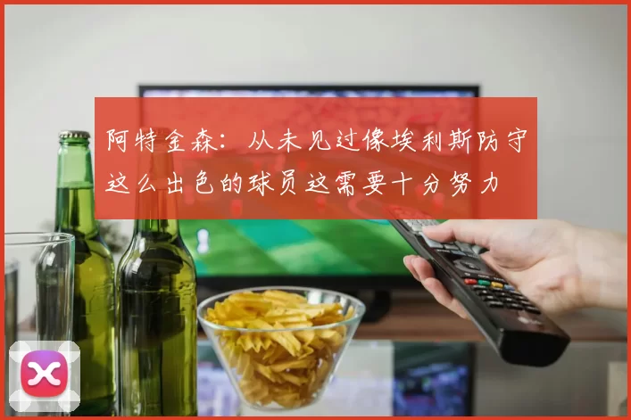 阿特金森：从未见过像埃利斯防守这么出色的球员这需要十分努力
