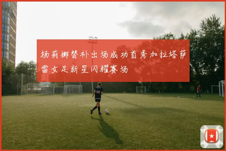 杨莉娜替补出场成功首秀加拉塔萨雷女足新星闪耀赛场