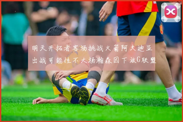 明天开拓者客场挑战火箭阿夫迪亚出战可能性不大杨瀚森因下放G联盟缺席