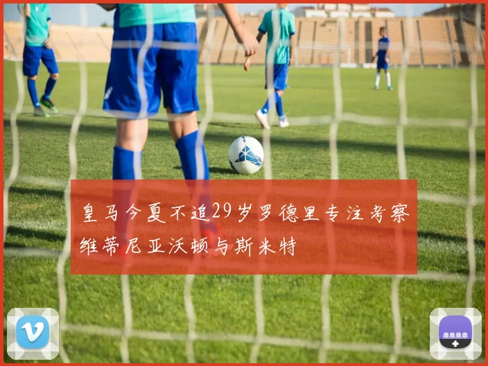 皇马今夏不追29岁罗德里专注考察维蒂尼亚沃顿与斯米特
