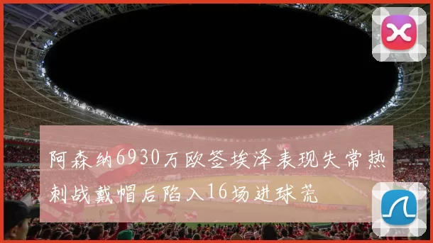 阿森纳6930万欧签埃泽表现失常热刺战戴帽后陷入16场进球荒