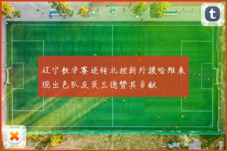 辽宁教学赛逆转北控新外援哈维表现出色队友莫兰德赞其贡献