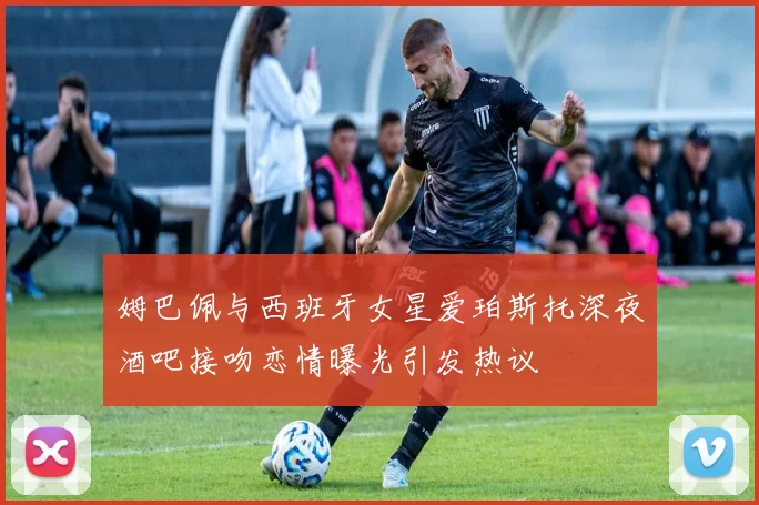 姆巴佩与西班牙女星爱珀斯托深夜酒吧接吻恋情曝光引发热议
