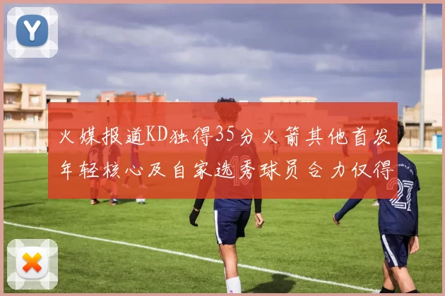 火媒报道KD独得35分火箭其他首发年轻核心及自家选秀球员合力仅得42分