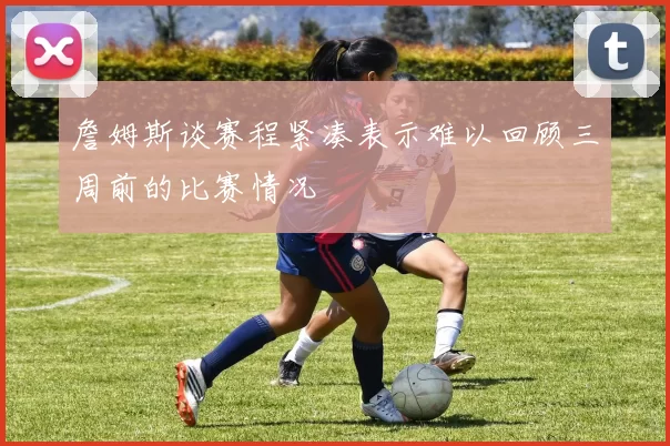 詹姆斯谈赛程紧凑表示难以回顾三周前的比赛情况