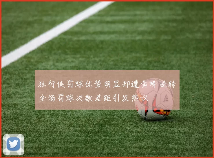 独行侠罚球优势明显却遭黄蜂逆转全场罚球次数差距引发热议