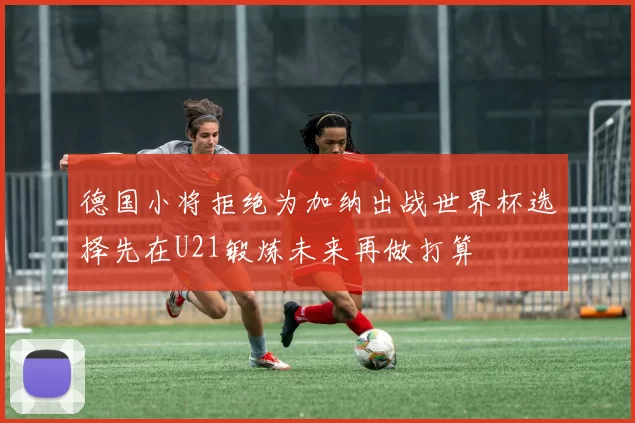 德国小将拒绝为加纳出战世界杯选择先在U21锻炼未来再做打算