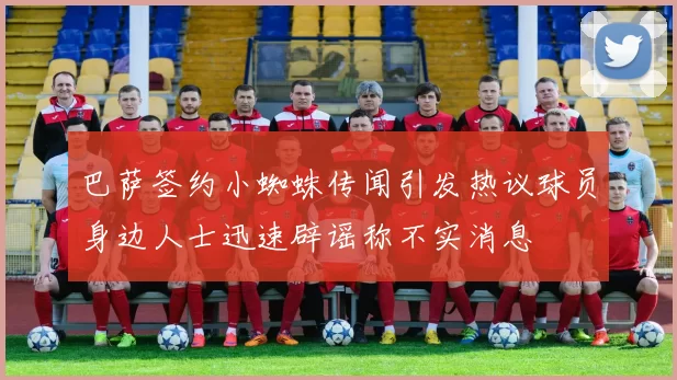 巴萨签约小蜘蛛传闻引发热议球员身边人士迅速辟谣称不实消息