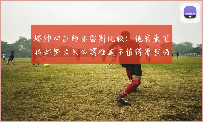 塔帅回应约克雷斯比较：他有豪宅我却努力买公寓难道不值得尊重吗