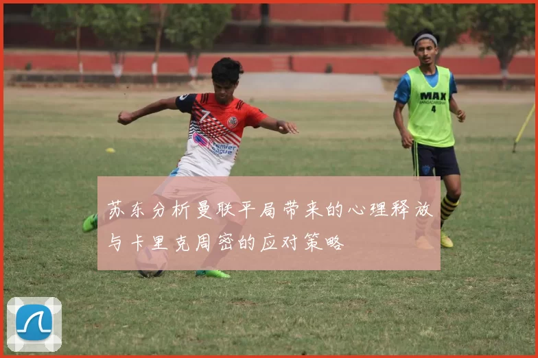 苏东分析曼联平局带来的心理释放与卡里克周密的应对策略