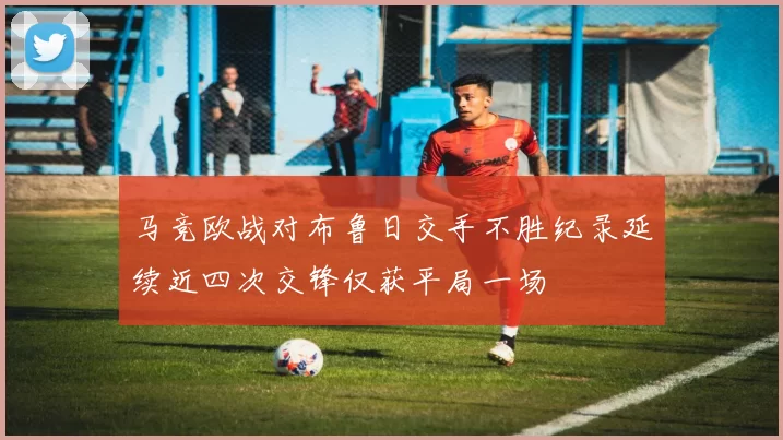 马竞欧战对布鲁日交手不胜纪录延续近四次交锋仅获平局一场