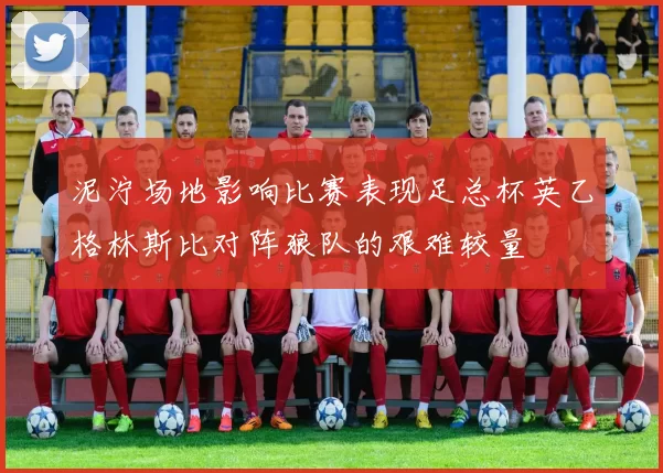 泥泞场地影响比赛表现足总杯英乙格林斯比对阵狼队的艰难较量