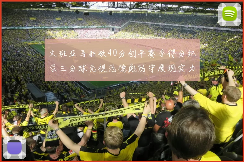 文班亚马狂砍40分创平赛季得分纪录三分球无视范德彪防守展现实力