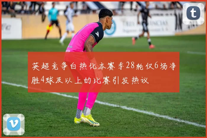 英超竞争白热化本赛季28轮仅6场净胜4球及以上的比赛引发热议