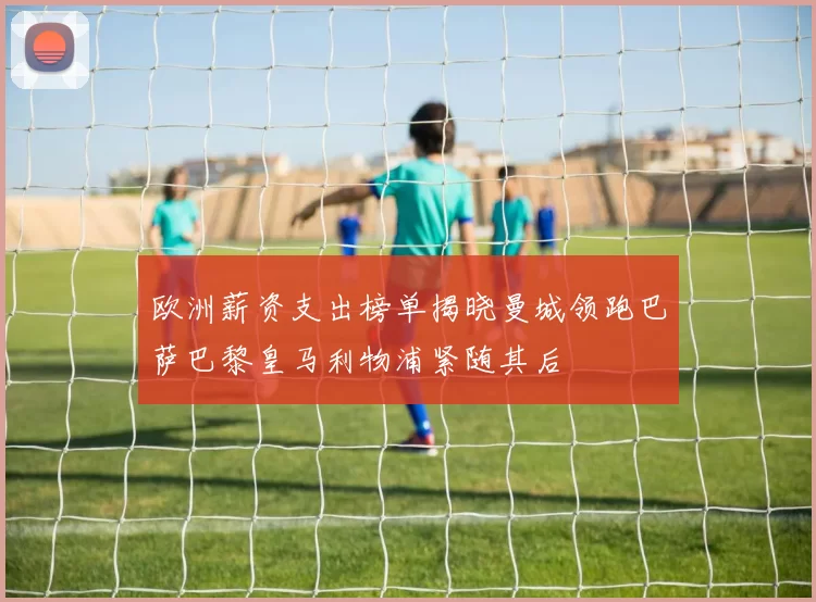 欧洲薪资支出榜单揭晓曼城领跑巴萨巴黎皇马利物浦紧随其后