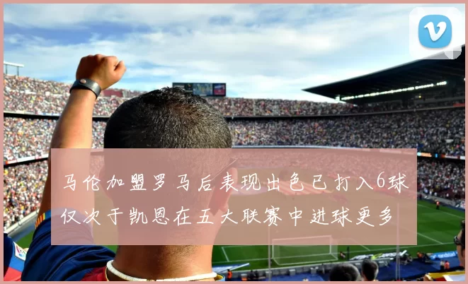 马伦加盟罗马后表现出色已打入6球仅次于凯恩在五大联赛中进球更多