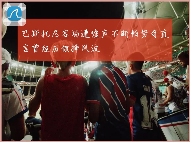 巴斯托尼客场遭嘘声不断帕努奇直言曾经历假摔风波