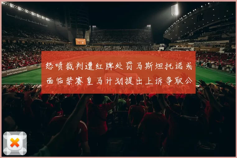 怒喷裁判遭红牌处罚马斯坦托诺或面临禁赛皇马计划提出上诉争取公正处理