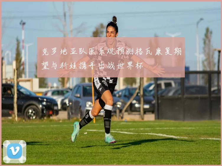 克罗地亚队医乐观预测格瓦康复期望与科娃携手出战世界杯
