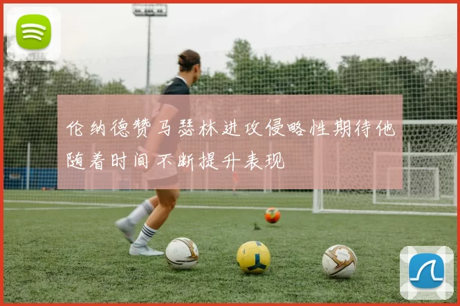 伦纳德赞马瑟林进攻侵略性期待他随着时间不断提升表现