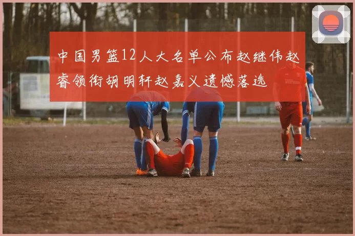 中国男篮12人大名单公布赵继伟赵睿领衔胡明轩赵嘉义遗憾落选