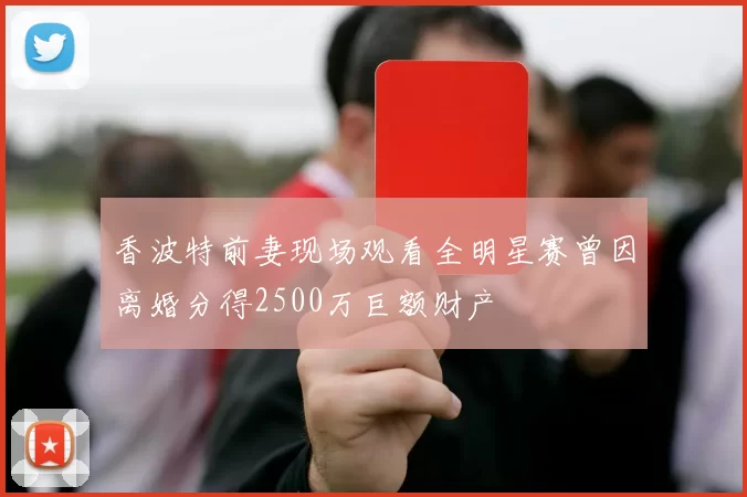 香波特前妻现场观看全明星赛曾因离婚分得2500万巨额财产